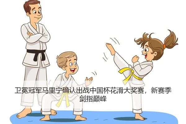 卫冕冠军马里宁确认出战中国杯花滑大奖赛，新赛季剑指巅峰